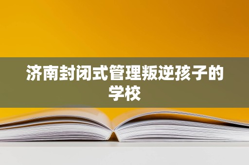 濟南封閉式管理學校 為叛逆青少年提供專業(yè)教育與成長引導